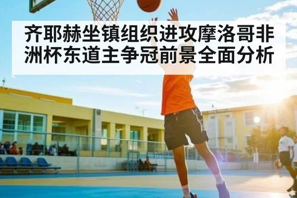 齐耶赫坐镇组织进攻摩洛哥非洲杯东道主争冠前景全面分析